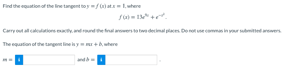 Find the equation of the line tangent to y = f (x) at x = 1, where
f (x) = 13ex + e².
Carry out all calculations exactly, and round the final answers to two decimal places. Do not use commas in your submitted answers.
The equation of the tangent line is y = mx + b, where
m =
i
and b = i
