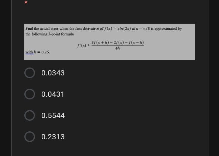Find the actual error when the first derivative of f(x) = sin(2x) at x = 1/8 is approximated by
the following 3-point formula
%3D
3f(x+h)- 2f(x)- f(x-h)
f'(x)
4h
with h = 0.25.
0.0343
0.0431
0.5544
0.2313
