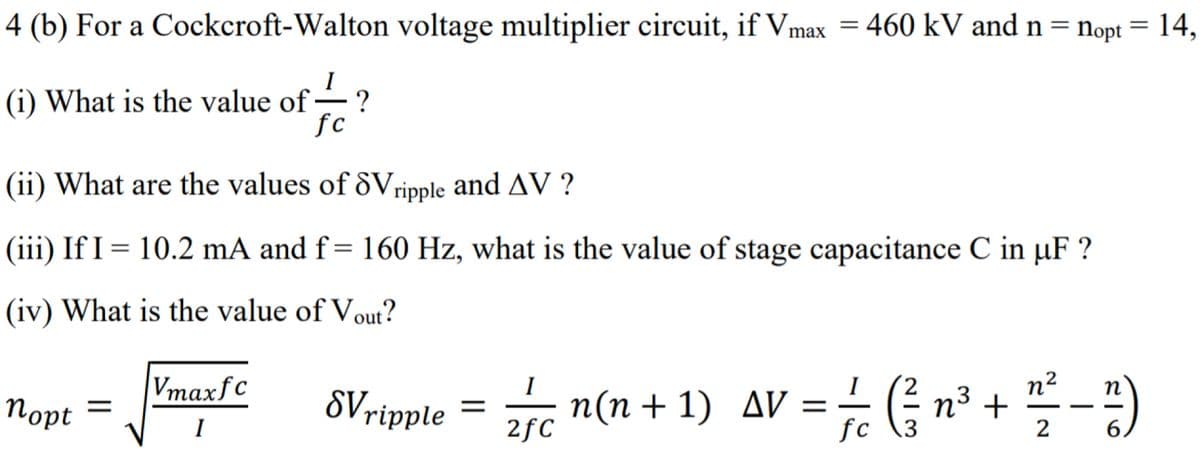 4 (b) For a Cockcroft-Walton voltage multiplier circuit, if Vmax = 460 kV and n = nopt = 14,
I
(i) What is the value of ·
fc
(ii) What are the values of dVripple and AV ?
(iii) If I = 10.2 mA and f= 160 Hz, what is the value of stage capacitance C in µF ?
(iv) What is the value of Vout?
Vmaxfc
, n(n + 1) AV = ( -)
I
Порt
SVripple
n³ +
2
||
I
2fC
fc
6.
