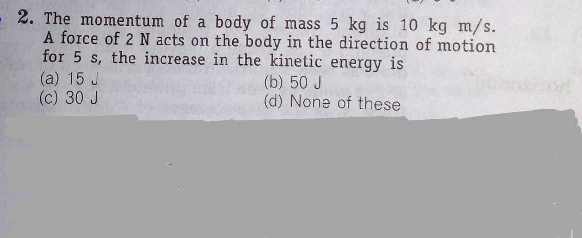 2. The momentum of a body of mass 5 kg is 10 kg m/s.
A force of 2 N acts on the body in the direction of motion
for 5 s, the increase in the kinetic energy is
(a) 15 J
(c) 30 J
(b) 50 J
(d) None of these
