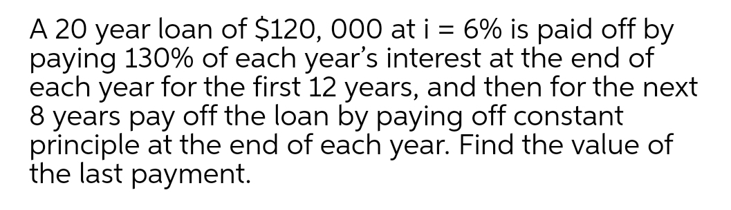 A 20 year loan of $120, 000 at i = 6% is paid off by
paying 130% of each year's interest at the end of
each year for the first 12 years, and then for the next
8 years pay off the loan by paying off constant
principle at the end of each year. Find the value of
the last payment.
%3D

