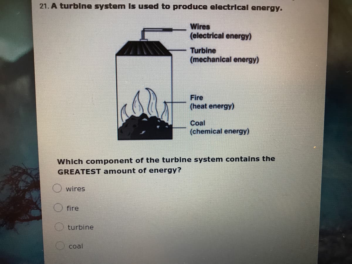 21. A turblne system Is used to produce electrical energy.
Wires
(electrical energy)
Turbine
(mechanical energy)
Fire
(heat energy)
Coal
(chemical energy)
Which component of the turbine system contains the
GREATEST amount of energy?
wires
fire
turbine
coal
