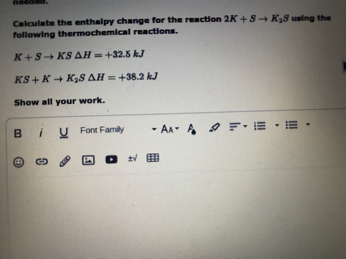 nee
Calculate the enthalpy change for the reaction 2K+S K2S using the
following thermochemical reactions.
K+S KS AH=+32.5 kJ
KS+ K K2S AH = +38.2 kJ
Show all your work.
B iU Font Family
- AA A O F-E ·E
ED
