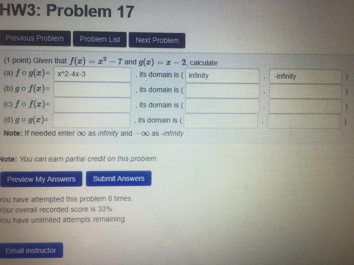 HW3: Problem 17
Previous Problem
Problem List
Next Problem
(1 point) Given that f(z) = r - 7 and g(x) = I - 2, calculate
(a) fo g(x)= x^2-4x-3
its domain is ( infinity
-infinity
(b) go f(x)=
(C) fo f(x)=
, its domain is (
its domain is (
(d) go g(x)=
its domain is (
Note: If needed enter oo as infinity and-oo as -infinity.
Note: You can earn partial credit on this problem.
Preview My Answers
Submit Answers
You have attempted this problem 8 times.
Your overall recorded score is 33%.
You have unlimited attempts remaining.
Email instructor
