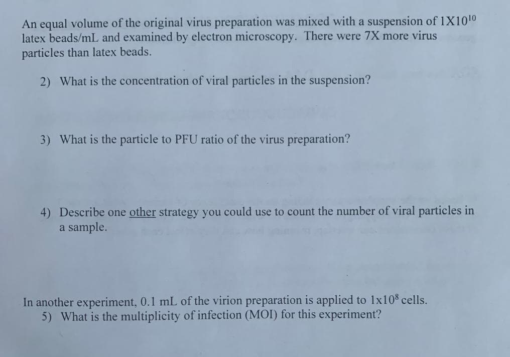 An equal volume of the original virus preparation was mixed with a suspension of 1X1010
latex beads/mL and examined by electron microscopy. There were 7X more virus
particles than latex beads.
2) What is the concentration of viral particles in the suspension?
3) What is the particle to PFU ratio of the virus preparation?
4) Describe one other strategy you could use to count the number of viral particles in
a sample.
In another experiment, 0.1 mL of the virion preparation is applied to 1x10% cells.
5) What is the multiplicity of infection (MOI) for this experiment?
