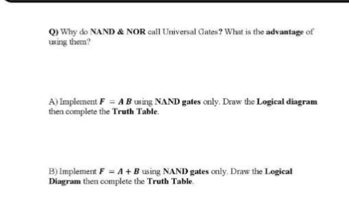 Q) Why do NAND & NOR call Universal Gates? What is the advantage of
using them?
A) Implement F = A B using NAND gates only. Draw the Logical diagram
then complete the Truth Table.
B) Implement F = A+B using NAND gates only. Draw the Logical
Diagram then complete the Truth Table.
