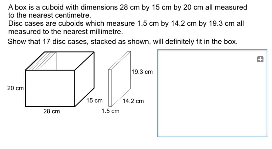 A box is a cuboid with dimensions 28 cm by 15 cm by 20 cm all measured
to the nearest centimetre.
Disc cases are cuboids which measure 1.5 cm by 14.2 cm by 19.3 cm all
measured to the nearest millimetre.
Show that 17 disc cases, stacked as shown, will definitely fit in the box.
+
19.3 cm
20 cm
15 cm
14.2 cm
28 cm
1.5 cm
