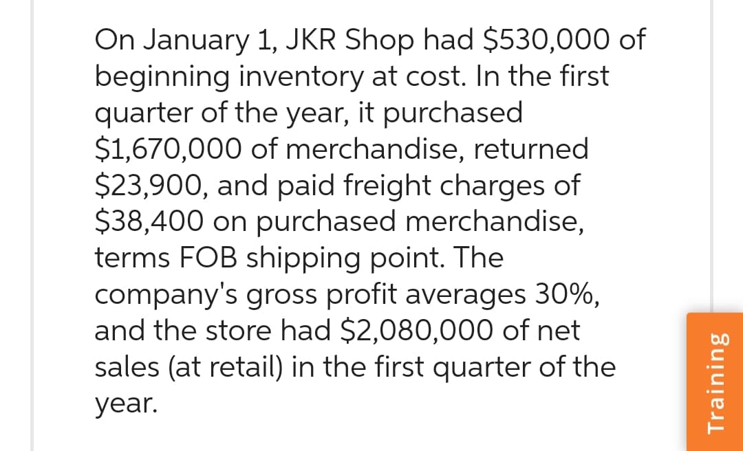 On January 1, JKR Shop had $530,000 of
beginning inventory at cost. In the first
quarter of the year, it purchased
$1,670,000 of merchandise, returned.
$23,900, and paid freight charges of
$38,400 on purchased merchandise,
terms FOB shipping point. The
company's gross profit averages 30%,
and the store had $2,080,000 of net
sales (at retail) in the first quarter of the
year.
Training