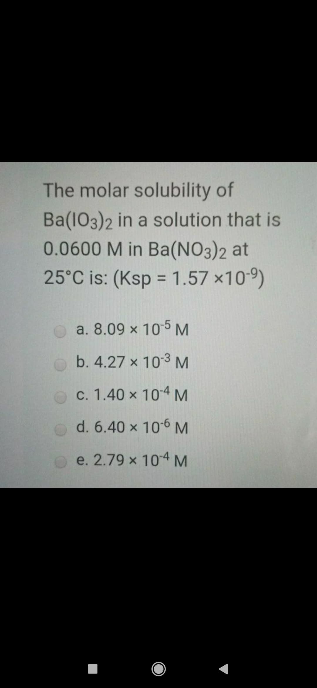 The molar solubility of
Ba(103)2 in a solution that is
0.0600 M in Ba(NO3)2 at
25°C is: (Ksp = 1.57 x10-9)
%3D
a. 8.09 x 105M
b. 4.27 x 103 M
c. 1.40 x 104M
d. 6.40 x 106M
e. 2.79 x 104M

