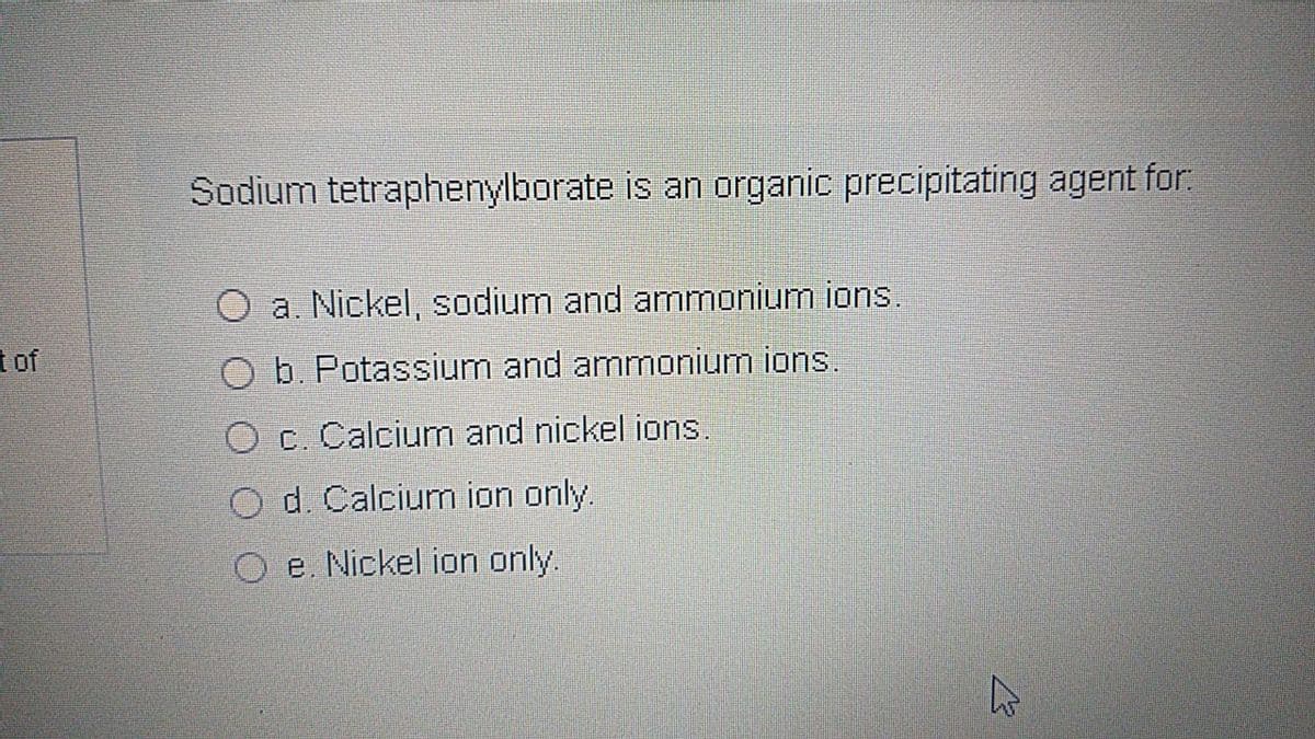 Sodium tetraphenylborate is an organic precipitating agent for.
a. Nickel, sodium and ammonium ions.
t of
b. Potassium and ammonium ions.
O c. Calcium and nickel ions.
d. Calcium ion only.
O e. Nickel ion only.
