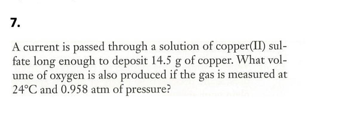 7.
A current is passed through a solution of copper(II) sul-
fate long enough to deposit 14.5 g of copper. What vol-
ume of oxygen is also produced if the gas is measured at
24°C and 0.958 atm of pressure?
