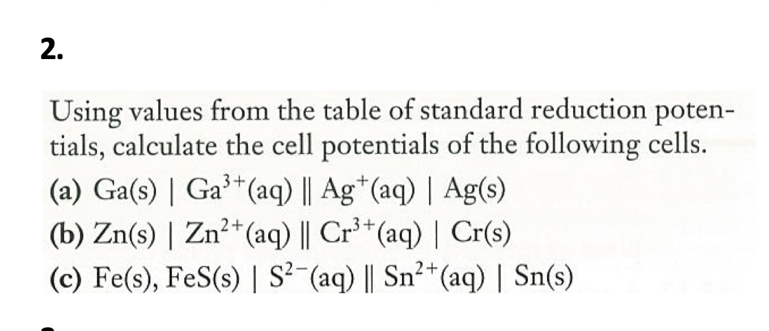 2.
Using values from the table of standard reduction poten-
tials, calculate the cell potentials of the following cells.
(a) Ga(s) | Ga³+
(b) Zn(s) | Zn?+ (aq) || Cr³*(aq) | Cr(s)
(c) Fe(s), FeS(s) | S?-(aq) || Sn²*(aq) | Sn(s)
*(aq) || Ag*(aq) | Ag(s)
