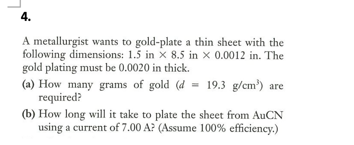 4.
A metallurgist wants to gold-plate a thin sheet with the
following dimensions: 1.5 in x 8.5 in x 0.0012 in. The
gold plating must be 0.0020 in thick.
(a) How many grams of gold (d
required?
= 19.3 g/cm') are
(b) How long will it take to plate the sheet from AuCN
using a current of 7.00 A? (Assume 100% efficiency.)
