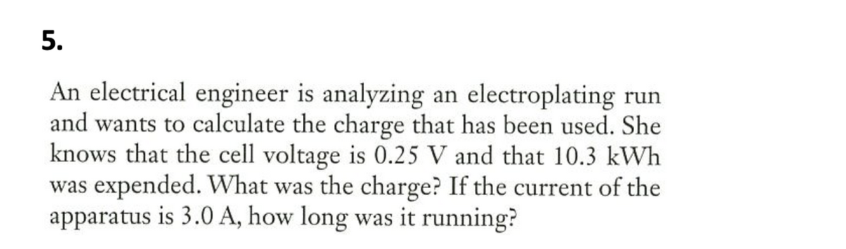 5.
An electrical engineer is analyzing an electroplating run
and wants to calculate the charge that has been used. She
knows that the cell voltage is 0.25 V and that 10.3 kWh
was expended. What was the charge? If the current of the
apparatus is 3.0 A, how long was it running?
