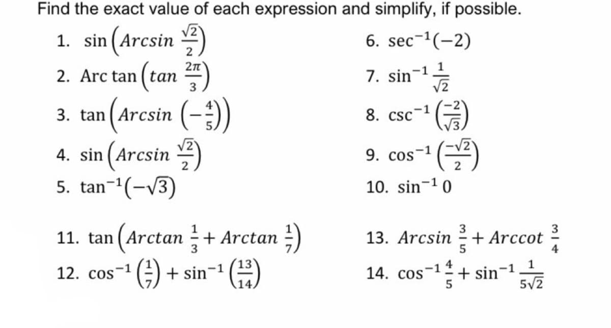 Find the exact value of each expression and simplify, if possible.
V2
1. sin (Arcsin )
2. Arc tan (tan ")
6. sec-(-2)
2
2n
-1 1
7. sin
3
3. tan (Arcsin
8. csc-1
4. sin (Arcsin )
5. tan-(-V3)
9. cos-1
10. sin-10
3
11. tan (Arctan + Arctan -)
13. Arcsin
+ Arccot
5
3
4
14. cos-1+ sin-1
-1
12. cos
+ sin-1
