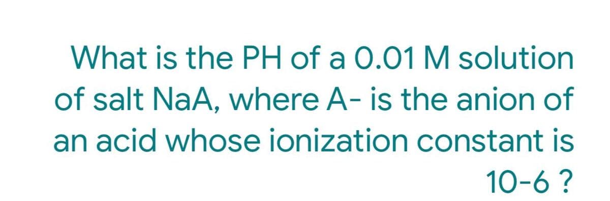 What is the PH of a 0.01 M solution
of salt NaA, where A- is the anion of
an acid whose ionization constant is
10-6 ?
