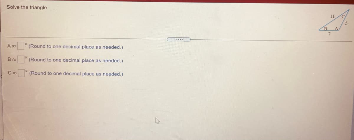 Solve the triangle.
11
A.
.....
(Round to one decimal place as needed.)
(Round to one decimal place as needed.)
(Round to one decimal place as needed.)
