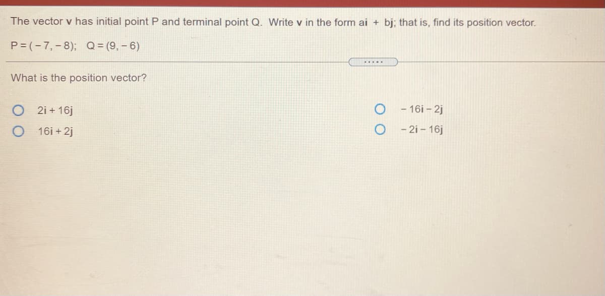 The vector v has initial point P and terminal point Q. Write v in the form ai + bj; that is, find its position vector.
P= (-7,-8); Q = (9, – 6)
.....
What is the position vector?
2i + 16j
- 16i – 2j
16i + 2j
- 2i – 16j
