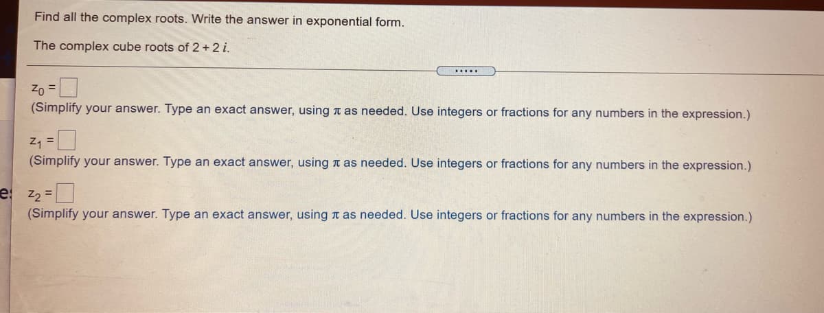 Find all the complex roots. Write the answer in exponential form.
The complex cube roots of 2 + 2 i.
.....
Zo =
(Simplify your answer. Type an exact answer, usingn as needed. Use integers or fractions for any numbers in the expression.)
Z =
(Simplify your answer. Type an exact answer, using t as needed. Use integers or fractions for any numbers in the expression.)
e z2 =
(Simplify your answer. Type an exact answer, using t as needed. Use integers or fractions for any numbers in the expression.)
