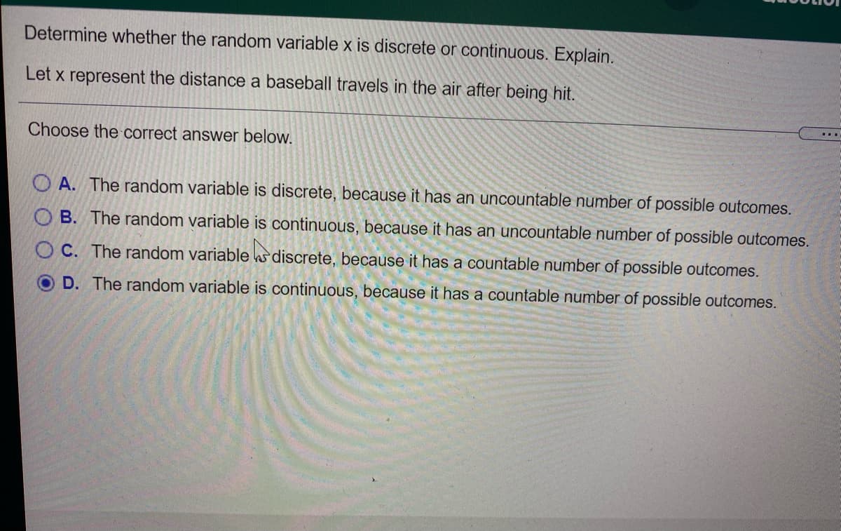 Determine whether the random variable x is discrete or continuous. Explain.
Let x represent the distance a baseball travels in the air after being hit.
Choose the correct answer below.
O A. The random variable is discrete, because it has an uncountable number of possible outcomes.
O B. The random variable is continuous, because it has an uncountable number of possible outcomes.
O C. The random variable ks discrete, because it has a countable number of possible outcomes.
D. The random variable is continuous, because it has a countable number of possible outcomes.
