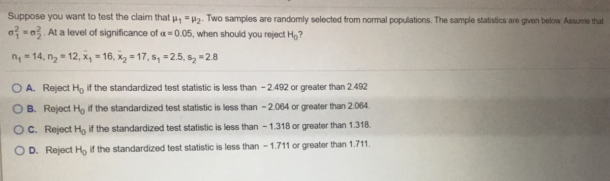 Suppose you want to test the claim that u, 2. Two samples are randomly selected from normal populations. The sample statistics are given below. Assume that
o =0. At a level of significance of a = 0.05, when should you reject Ho?
n= 14, n2 12, x, = 16, x, = 17, s, =2.5, s, = 2.8
O A. Reject Ho if the standardized test statistic is less than -2.492 or greater than 2.492
O B. Reject Ho if the standardized test statistic is less than -2.064 or greater than 2.064.
O C. Reject Ho if the standardized test statistic is less than - 1.318 or greater than 1.318.
O D. Reject Ho if the standardized test statistic is less than - 1.711 or greater than 1.711.
