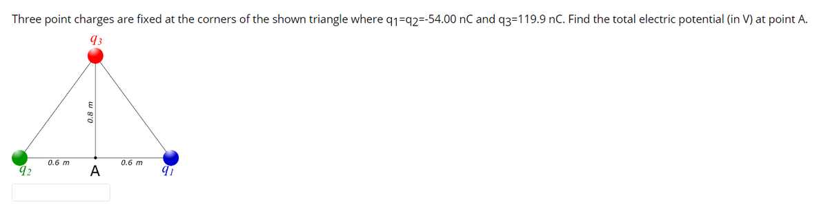 Three point charges are fixed at the corners of the shown triangle where q1=q2=-54.00 nC and q3=119.9 nC. Find the total electric potential (in V) at point A.
93
0.6 m
0.6 m
92
A
0.8
