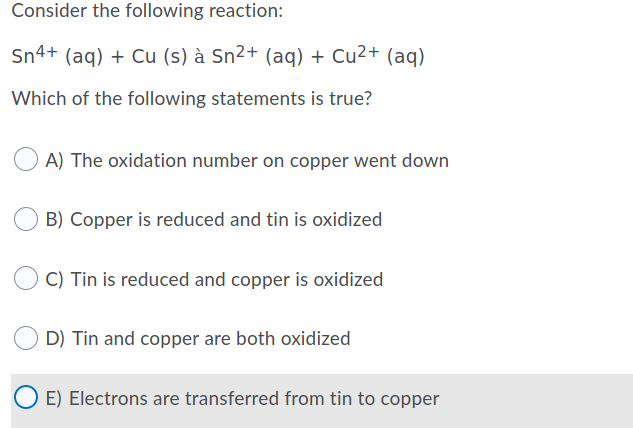 Consider the following reaction:
Sn4+ (aq) + Cu (s) à Sn²+ (aq) + Cu2+ (aq)
Which of the following statements is true?
A) The oxidation number on copper went down
B) Copper is reduced and tin is oxidized
C) Tin is reduced and copper is oxidized
D) Tin and copper are both oxidized
O E) Electrons are transferred from tin to copper
