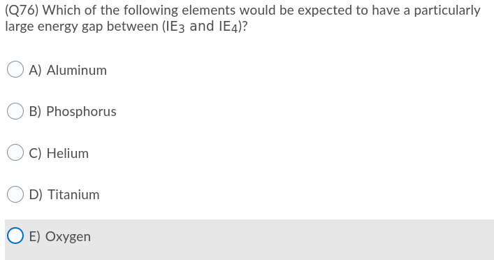 (Q76) Which of the following elements would be expected to have a particularly
large energy gap between (IE3 and IE4)?
A) Aluminum
B) Phosphorus
C) Helium
D) Titanium
E) Oxygen
