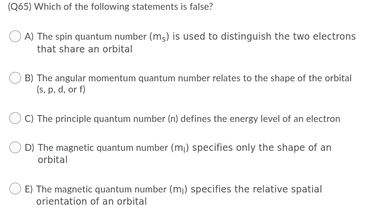 (Q65) Which of the following statements is false?
A) The spin quantum number (ms) is used to distinguish the two electrons
that share an orbital
B) The angular momentum quantum number relates to the shape of the orbital
(s, p, d, or f)
C) The principle quantum number (n) defines the energy level of an electron
D) The magnetic quantum number (mj) specifies only the shape of an
orbital
E) The magnetic quantum number (mj) specifies the relative spatial
orientation of an orbital
