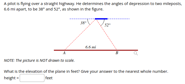 A pilot is flying over a straight highway. He determines the angles of depression to two mileposts,
6.6 mi apart, to be 38° and 52°, as shown in the figure.
38°
52°
6.6 mi
A
В
NOTE: The picture is NOT drawn to scale.
What is the elevation of the plane in feet? Give your answer to the nearest whole number.
height =
feet
