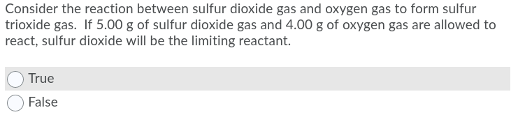 Consider the reaction between sulfur dioxide gas and oxygen gas to form sulfur
trioxide gas. If 5.00 g of sulfur dioxide gas and 4.00 g of oxygen gas are allowed to
react, sulfur dioxide will be the limiting reactant.
True
False
