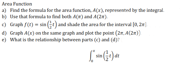 Area Function
a) Find the formula for the area function, A(x), represented by the integral.
b) Use that formula to find both A(t) and A(2t).
c) Graph f(t) = sin (;t) and shade the area for the interval [0, 27].
d) Graph A(x) on the same graph and plot the point (2r, A(2n)).
e) What is the relationship between parts (c) and (d)?
sin
dt
