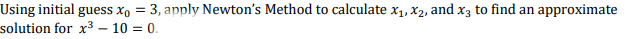 Using initial guess x, = 3, apply Newton's Method to calculate x1, x2, and x3 to find an approximate
solution for x3 - 10 = 0.
