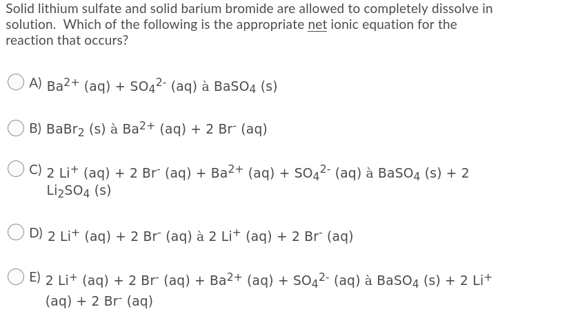 Solid lithium sulfate and solid barium bromide are allowed to completely dissolve in
solution. Which of the following is the appropriate net ionic equation for the
reaction that occurs?
A) Ba2+ (aq) + SO4²- (aq) à BaSO4 (s)
B) BaBr2 (s) à Ba2+ (aq) + 2 Br (aq)
C) 2 Lit (aq) + 2 Br (aq) + Ba²+ (aq) + SO4²- (aq) à BaSO4 (s) + 2
LizSO4 (s)
D) 2 Lit (aq) + 2 Br (aq) à 2 Li* (aq) + 2 Br (aq)
E) 2 Li+ (aq) + 2 Br (aq) + Ba²+ (aq) + SO42- (aq) à BaSO4 (s) + 2 Lit
(aq) + 2 Br (aq)
