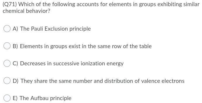 (Q71) Which of the following accounts for elements in groups exhibiting similar
chemical behavior?
A) The Pauli Exclusion principle
B) Elements in groups exist in the same row of the table
C) Decreases in successive ionization energy
D) They share the same number and distribution of valence electrons
E) The Aufbau principle
