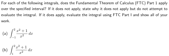 For each of the following integrals, does the Fundamental Theorem of Calculus (FTC) Part 1 apply
over the specified interval? If it does not apply, state why it does not apply but do not attempt to
evaluate the integral. If it does apply, evaluate the integral using FTC Part I and show all of your
work.
(a) √²2² +10
2²
(6) ( +1
dz
da