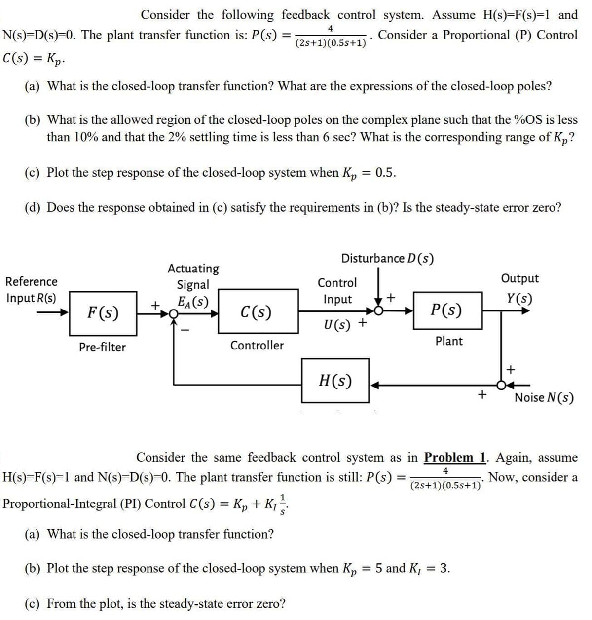 Consider the following feedback control system. Assume H(s)=F(s)=1 and
4
N(s)=D(s)=0. The plant transfer function is: P(s) =
Consider a Proportional (P) Control
(2s+1)(0.5s+1)
C(s) = Kp.
(a) What is the closed-loop transfer function? What are the expressions of the closed-loop poles?
(b) What is the allowed region of the closed-loop poles on the complex plane such that the %OS is less
than 10% and that the 2% settling time is less than 6 sec? What
the corresponding range of Kp?
(c) Plot the step response of the closed-loop system when Kp
= 0.5.
(d) Does the response obtained in (c) satisfy the requirements in (b)? Is the steady-state error zero?
Disturbance D (s)
Actuating
Signal
EA(S)
Reference
Control
Output
Input R(s)
Input
+
Y(s)
F (s)
C(s)
P(s)
U(s) +
Pre-filter
Controller
Plant
H(s)
+
Noise N(s)
Consider the same feedback control system as in Problem 1. Again, assume
4
H(s)=F(s)=1 and N(s)=D(s)=D0. The plant transfer function is still: P(s) =
Now, consider a
(2s+1)(0.5s+1)
Proportional-Integral (PI) Control C(s) = Kp + K; -.
(a) What is the closed-loop transfer function?
(b) Plot the step response of the closed-loop system when Kp = 5 and K
= 3.
%3D
(c) From the plot, is the steady-state error zero?
