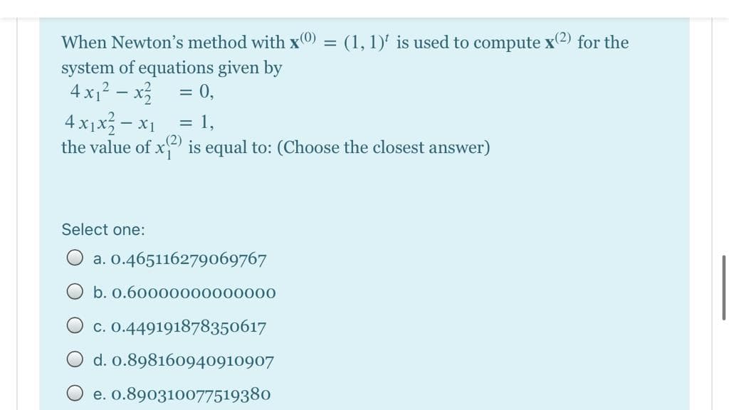 When Newton's method with x0 = (1, 1)' is used to compute x2) for the
system of equations given by
4 x1? – x3
4 x1x - x1
the value of x is equal to: (Choose the closest answer)
= 0,
= 1,
Select one:
O a. O.465116279069767
O b. 0.60000000000000
c. 0.449191878350617
d. 0.898160940910907
e. 0.890310077519380
