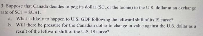 3. Suppose that Canada decides to peg its dollar (SC, or the loonie) to the U.S. dollar at an exchange
rate of $C1= SUSI.
a. What is likely to happen to U.S. GDP following the leftward shift of its IS curve?
b. Will there be pressure for the Canadian dollar to change in value against the U.S. dollar as a
result of the leftward shift of the U.S. IS curve?