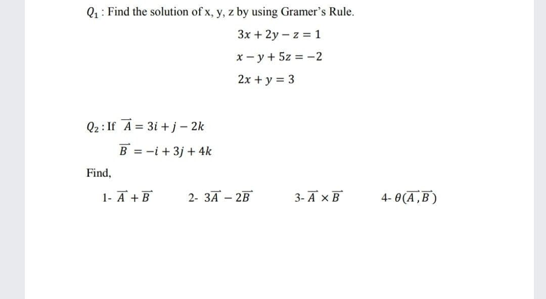 Q1: Find the solution of x, y, z by using Gramer's Rule.
Зх + 2у — z %3 1
x - y+ 5z = -2
2x + y = 3
Q2 : If A = 3i + j – 2k
B = -i + 3j + 4k
Find,
1- A + B
2- 3A – 2B
3-А хв
4- 0(A,B )
