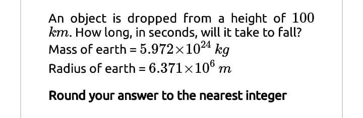 An object is dropped from a height of 100
km. How long, in seconds, will it take to fall?
Mass of earth = 5.972×1024 kg
Radius of earth = 6.371x106 m
Round your answer to the nearest integer
