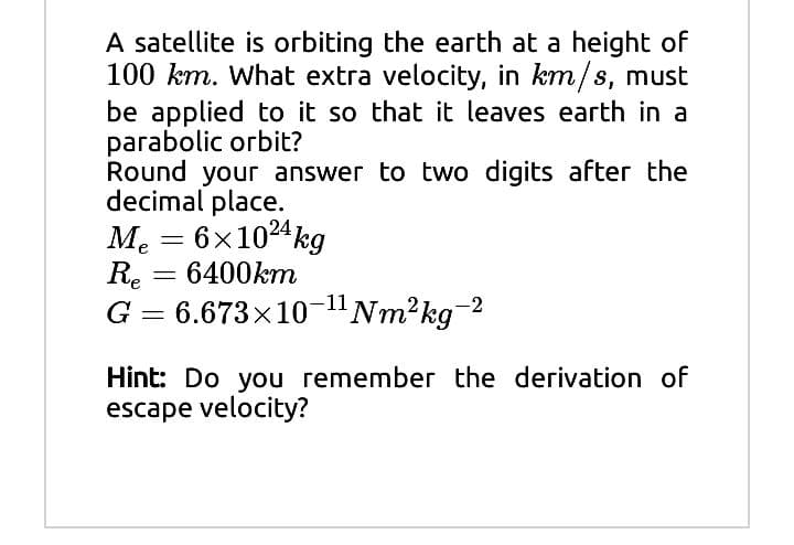 A satellite is orbiting the earth at a height of
100 km. What extra velocity, in km/s, must
be applied to it so that it leaves earth in a
parabolic orbit?
Round your answer to two digits after the
decimal place.
Me = 6x1024kg
6400km
Re
G = 6.673x10-"Nm²kg
Hint: Do you remember the derivation of
escape velocity?
