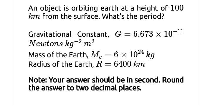 An object is orbiting earth at a height of 100
km from the surface. What's the period?
Gravitational Constant, G = 6.673 x 10-11
Newtons kg-2 m2
Mass of the Earth, Me = 6 x 1024 kg
Radius of the Earth, R = 6400 km
Note: Your answer should be in second. Round
the answer to two decimal places.
