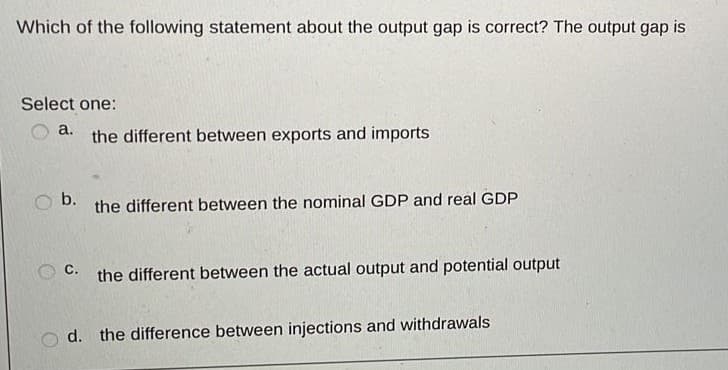 Which of the following statement about the output gap is correct? The output gap is
Select one:
a.
the different between exports and imports
b.
the different between the nominal GDP and real GDP
с.
the different between the actual output and potential output
o d. the difference between injections and withdrawals
