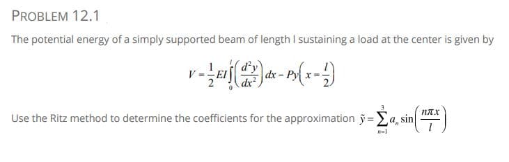 PROBLEM 12.1
The potential energy of a simply supported beam of length I sustaining a load at the center is given by
d'y
-EI
dx - Py x
dx²
Use the Ritz method to determine the coefficients for the approximation ỹ =Ea, sin
