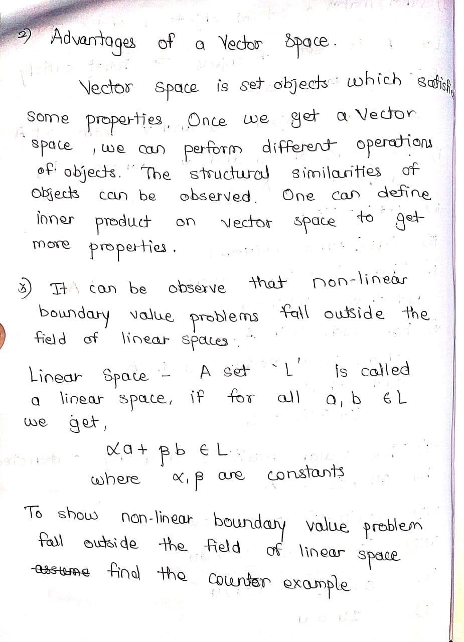 Space is set objects · which Betisfi
Advantages of
a Yector Space .
Vector Space is set objects which sot
Some properties Once we get a Vector
space , we can perform different operations
of
of objects. " The structural similarities
One can define
get
Objects
can be
observed.
ioner product
vector space
to
on
more
properties .
that
non-linear
It can be
observe
boundary value problems all outside the
linear spaces.
field of
Linear Space
L'
is called
A set
linear
if
for
all
a, b 6L
space,
get,
xa + B b E L.:
we
are
constants
where
To show
non-linear
boundary value problem
fall outside the field
of linear
space
essume findl the counter example
