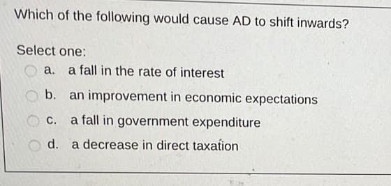 Which of the following would cause AD to shift inwards?
Select one:
a. a fall in the rate of interest
b. an improvement in economic expectations
C.
a fall in government expenditure
d. a decrease in direct taxation
