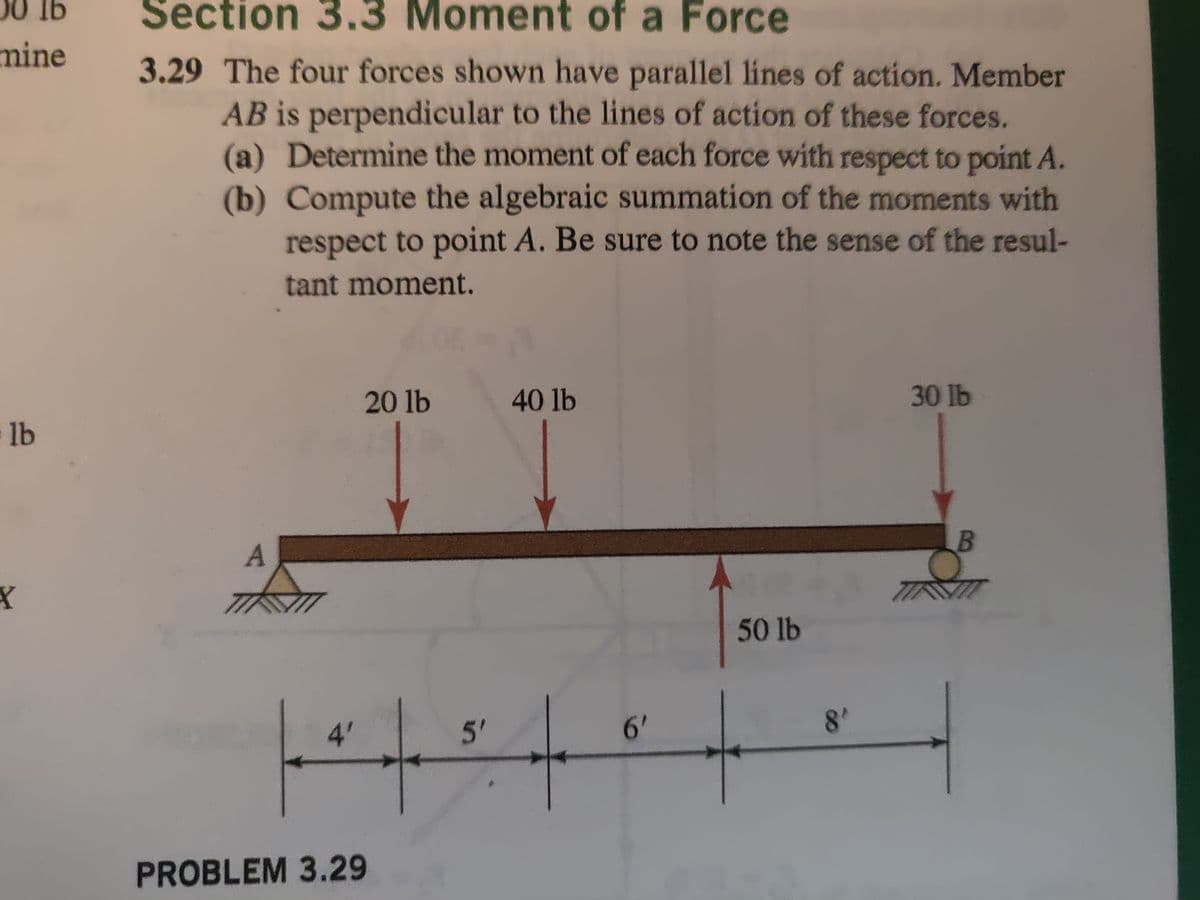 lb
mine
lb
X
Section 3.3 Moment of a Force
3.29 The four forces shown have parallel lines of action. Member
AB is perpendicular to the lines of action of these forces.
(a) Determine the moment of each force with respect to point A.
(b) Compute the algebraic summation of the moments with
respect to point A. Be sure to note the sense of the resul-
tant moment.
A
20 lb
4'
|*|
PROBLEM 3.29
5'
40 lb
6'
50 lb
8'
30 lb
B