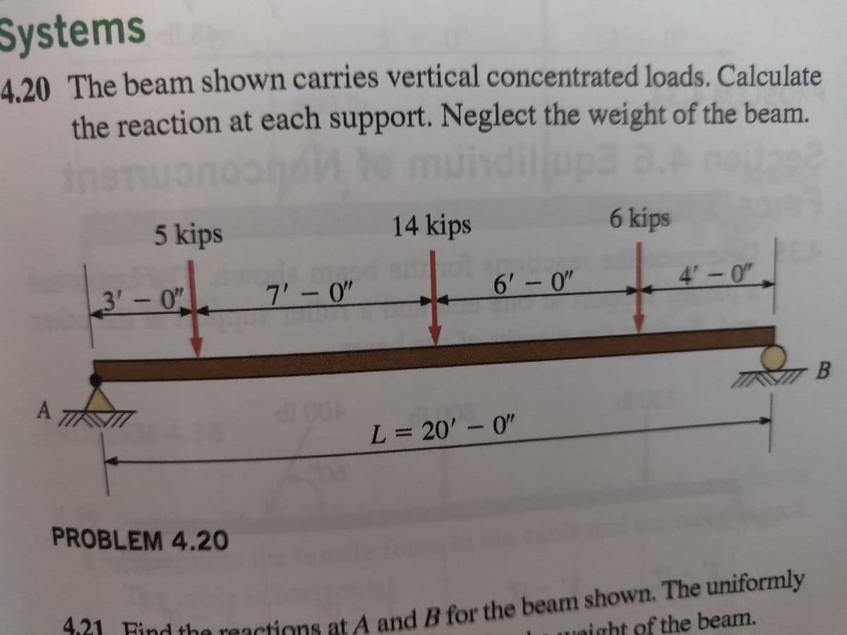 Systems
4.20 The beam shown carries vertical concentrated loads. Calculate
the reaction at each support. Neglect the weight of the beam.
muindilup3
Jog2
A 7
5 kips
3'-0"
PROBLEM 4.20
7'-0"
00
30
14 kips
6'-0"
L = 20'-0"
6 kips
4'-0"
4.21 Find the reactions at A and B for the beam shown. The uniformly
night of the beam.
B