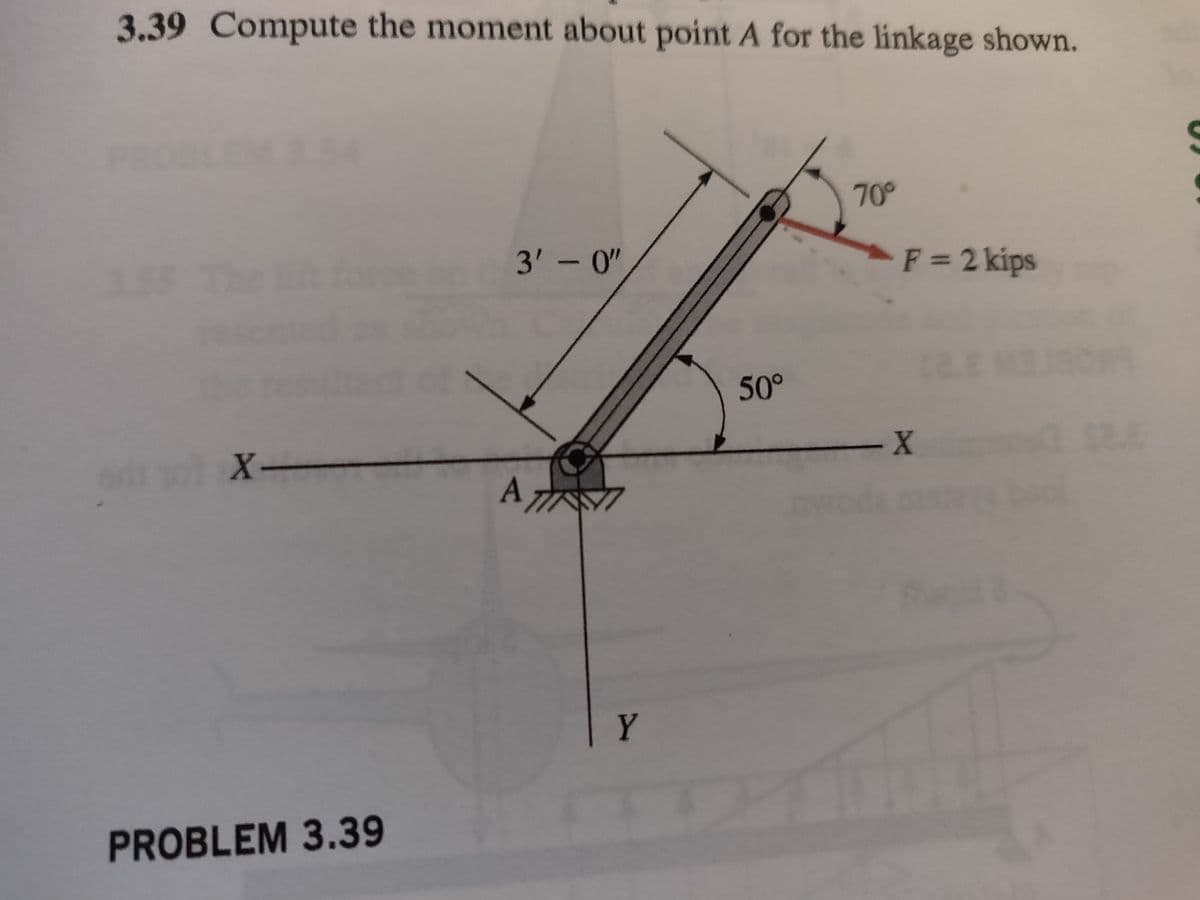 3.39 Compute the moment about point A for the linkage shown.
X-
PROBLEM 3.39
3'-0"
A T
Y
50°
70°
F = 2 kips
- X